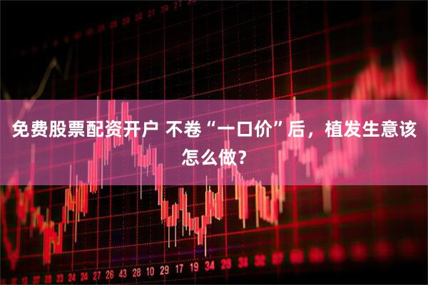 免费股票配资开户 不卷“一口价”后，植发生意该怎么做？