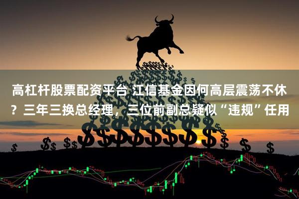 高杠杆股票配资平台 江信基金因何高层震荡不休？三年三换总经理，三位前副总疑似“违规”任用