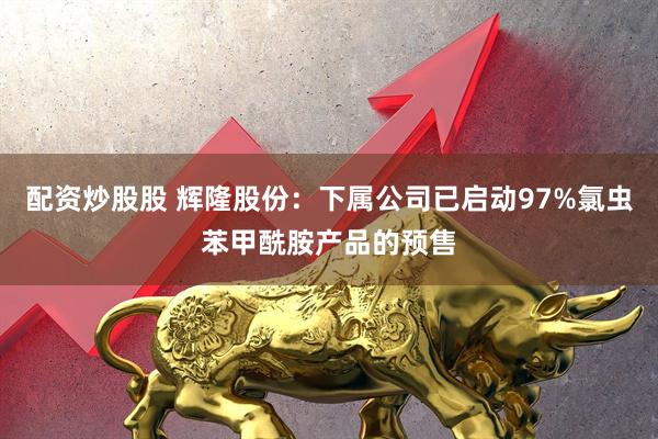 配资炒股股 辉隆股份：下属公司已启动97%氯虫苯甲酰胺产品的预售
