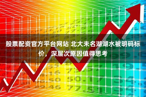 股票配资官方平台网站 北大未名湖湖水被明码标价，深层次原因值得思考