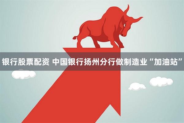 银行股票配资 中国银行扬州分行做制造业“加油站”