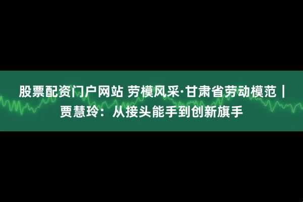 股票配资门户网站 劳模风采·甘肃省劳动模范｜贾慧玲：从接头能手到创新旗手