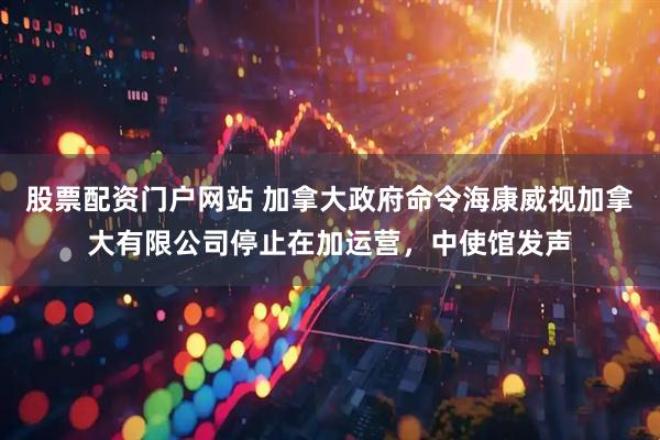 股票配资门户网站 加拿大政府命令海康威视加拿大有限公司停止在加运营，中使馆发声