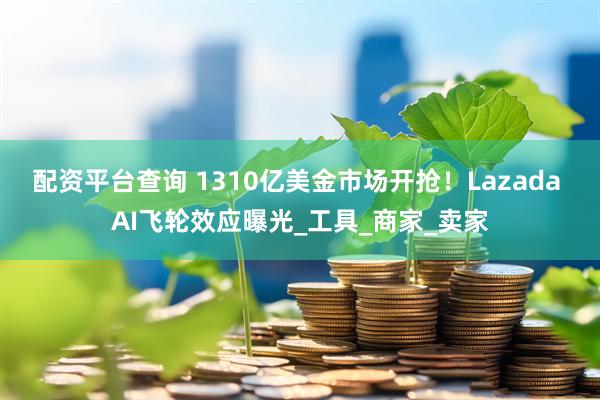 配资平台查询 1310亿美金市场开抢！Lazada AI飞轮效应曝光_工具_商家_卖家