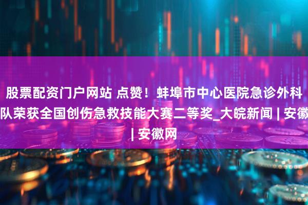 股票配资门户网站 点赞！蚌埠市中心医院急诊外科团队荣获全国创伤急救技能大赛二等奖_大皖新闻 | 安徽网