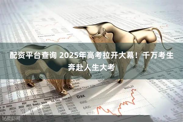 配资平台查询 2025年高考拉开大幕！千万考生奔赴人生大考