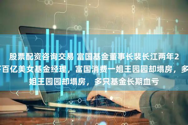 股票配资咨询交易 富国基金董事长裴长江两年250万高薪，旗下百亿美女基金经理，富国消费一姐王园园却塌房，多只基金长期血亏