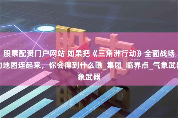 股票配资门户网站 如果把《三角洲行动》全面战场的地图连起来，你会得到什么嘞_集团_临界点_气象武器