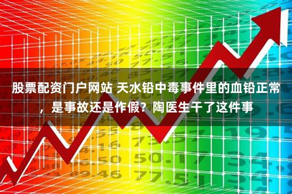 股票配资门户网站 天水铅中毒事件里的血铅正常，是事故还是作假？陶医生干了这件事
