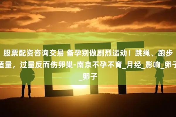 股票配资咨询交易 备孕别做剧烈运动！跳绳、跑步适量，过量反而伤卵巢-南京不孕不育_月经_影响_卵子