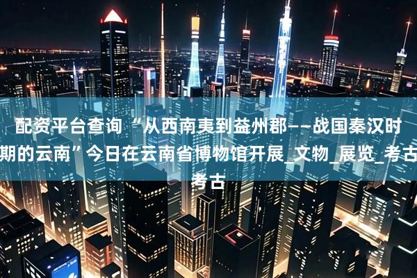 配资平台查询 “从西南夷到益州郡——战国秦汉时期的云南”今日在云南省博物馆开展_文物_展览_考古