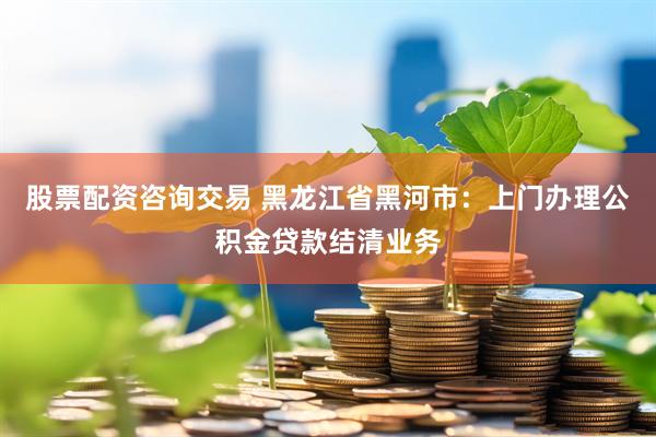 股票配资咨询交易 黑龙江省黑河市：上门办理公积金贷款结清业务