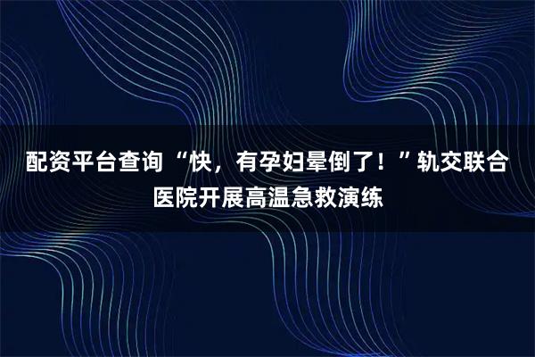 配资平台查询 “快，有孕妇晕倒了！”轨交联合医院开展高温急救演练