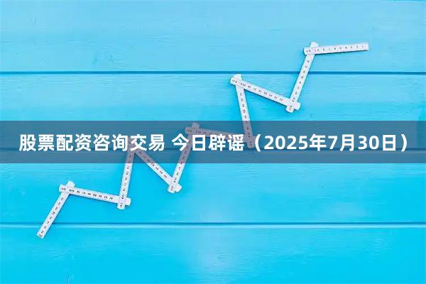 股票配资咨询交易 今日辟谣（2025年7月30日）