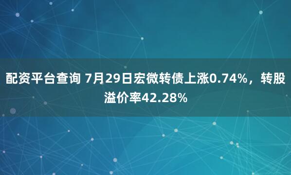 配资平台查询 7月29日宏微转债上涨0.74%，转股溢价率42.28%