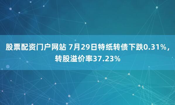 股票配资门户网站 7月29日特纸转债下跌0.31%，转股溢价率37.23%