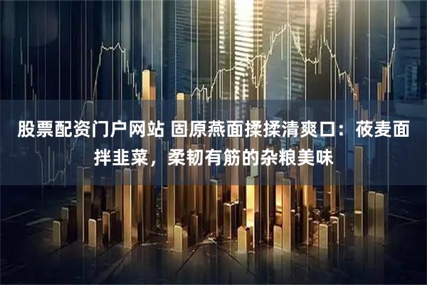 股票配资门户网站 固原燕面揉揉清爽口：莜麦面拌韭菜，柔韧有筋的杂粮美味