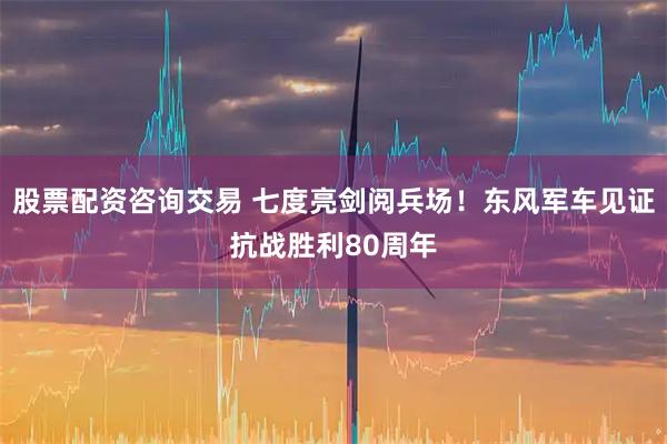 股票配资咨询交易 七度亮剑阅兵场！东风军车见证抗战胜利80周年