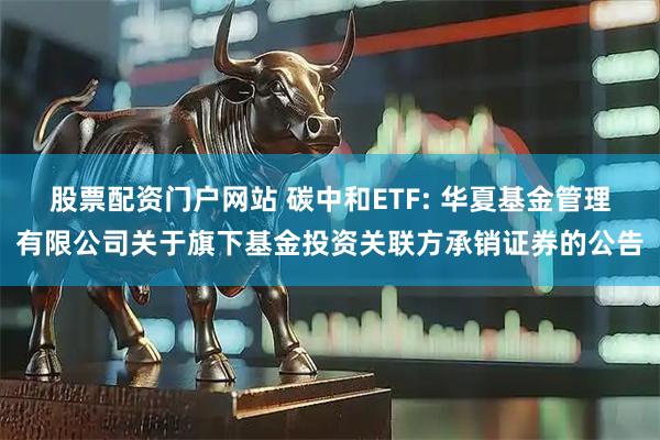 股票配资门户网站 碳中和ETF: 华夏基金管理有限公司关于旗下基金投资关联方承销证券的公告
