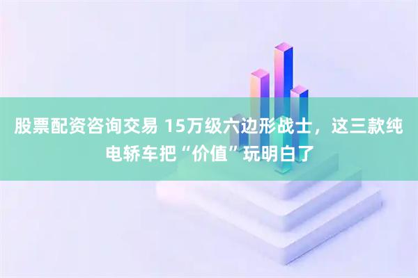 股票配资咨询交易 15万级六边形战士，这三款纯电轿车把“价值”玩明白了