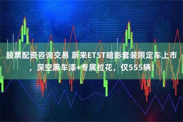 股票配资咨询交易 蔚来ET5T暗影套装限定车上市，深空黑车漆+专属拉花，仅555辆！