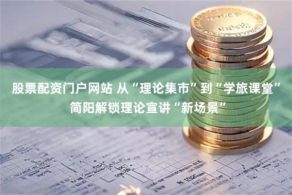 股票配资门户网站 从“理论集市”到“学旅课堂” 简阳解锁理论宣讲“新场景”