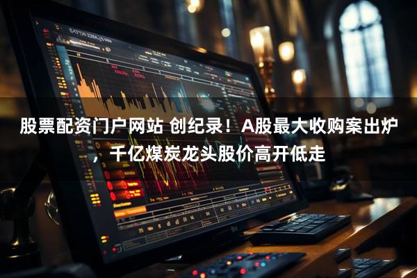 股票配资门户网站 创纪录！A股最大收购案出炉，千亿煤炭龙头股价高开低走