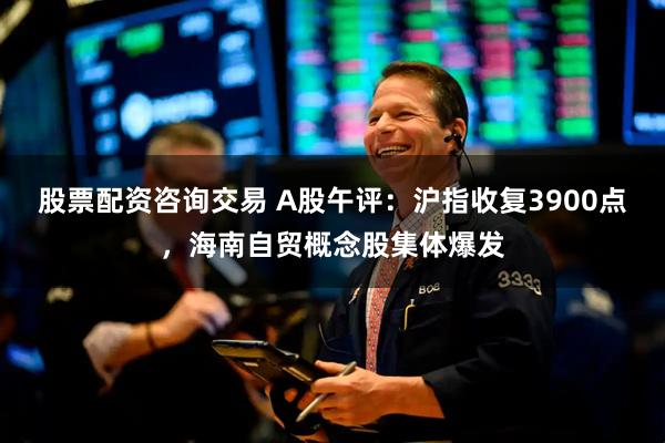 股票配资咨询交易 A股午评：沪指收复3900点，海南自贸概念股集体爆发